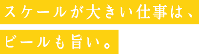 スケールが大きい仕事は、ビールも旨い。