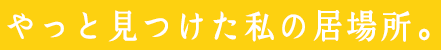 やっと見つけた私の居場所。