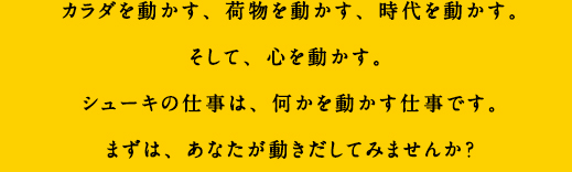 カラダを動かす、荷物を動かす、時代を動かす。そして、心を動かす。シューキの仕事は、何かを動かす仕事です。まずは、あなたが動きだしてみませんか？